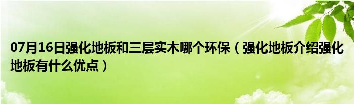 07月16日强化地板和三层实木哪个环保（强化地板介绍强化地板有什么优点）