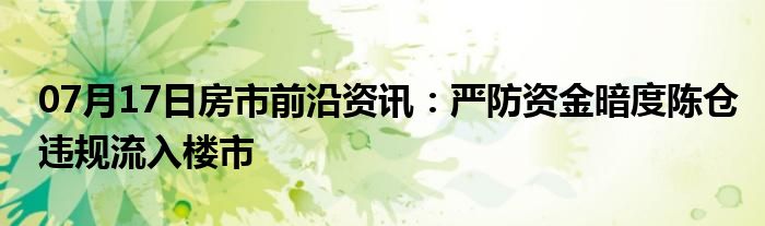 07月17日房市前沿资讯：严防资金暗度陈仓违规流入楼市