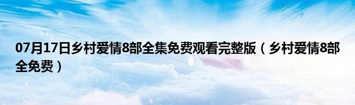 07月17日乡村爱情8部全集免费观看完整版（乡村爱情8部全免费）