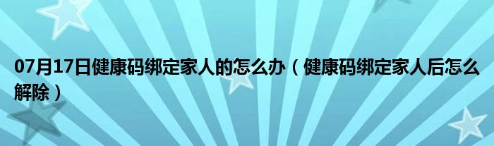 07月17日健康码绑定家人的怎么办（健康码绑定家人后怎么解除）