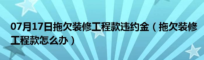 07月17日拖欠装修工程款违约金（拖欠装修工程款怎么办）