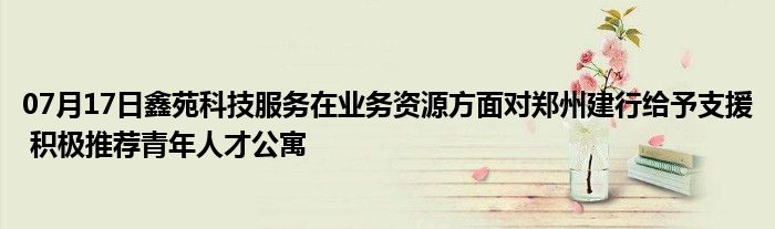 07月17日鑫苑科技服务在业务资源方面对郑州建行给予支援 积极推荐青年人才公寓