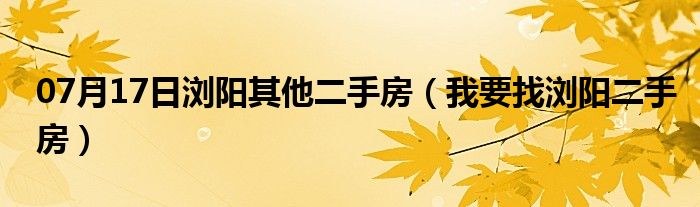 07月17日浏阳其他二手房（我要找浏阳二手房）