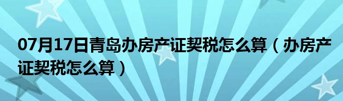 07月17日青岛办房产证契税怎么算（办房产证契税怎么算）