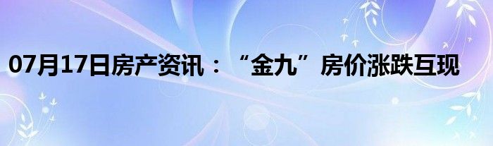 07月17日房产资讯：“金九”房价涨跌互现