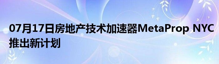 07月17日房地产技术加速器MetaProp NYC推出新计划