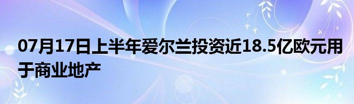 07月17日上半年爱尔兰投资近18.5亿欧元用于商业地产