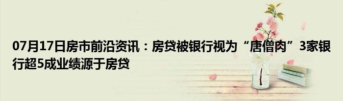 07月17日房市前沿资讯：房贷被银行视为“唐僧肉”3家银行超5成业绩源于房贷