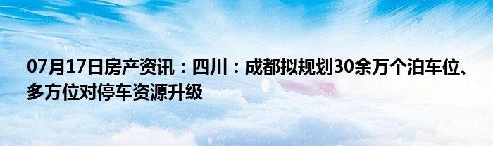 07月17日房产资讯：四川：成都拟规划30余万个泊车位、多方位对停车资源升级