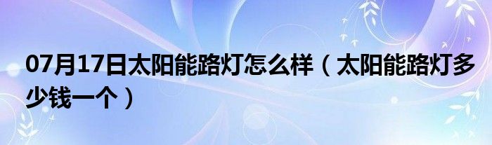 07月17日太阳能路灯怎么样（太阳能路灯多少钱一个）