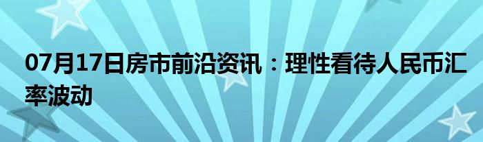 07月17日房市前沿资讯：理性看待人民币汇率波动