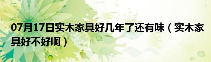 07月17日实木家具好几年了还有味（实木家具好不好啊）