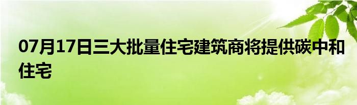 07月17日三大批量住宅建筑商将提供碳中和住宅