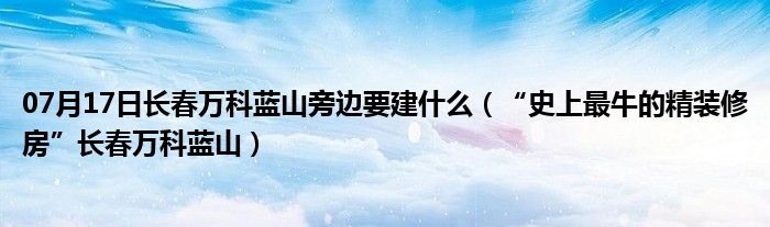 07月17日长春万科蓝山旁边要建什么（“史上最牛的精装修房”长春万科蓝山）