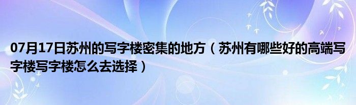 07月17日苏州的写字楼密集的地方（苏州有哪些好的高端写字楼写字楼怎么去选择）