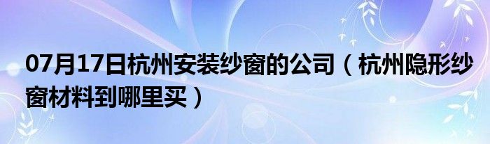 07月17日杭州安装纱窗的公司（杭州隐形纱窗材料到哪里买）