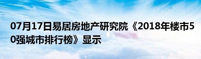 07月17日易居房地产研究院《2018年楼市50强城市排行榜》显示