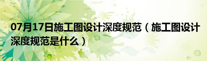 07月17日施工图设计深度规范（施工图设计深度规范是什么）