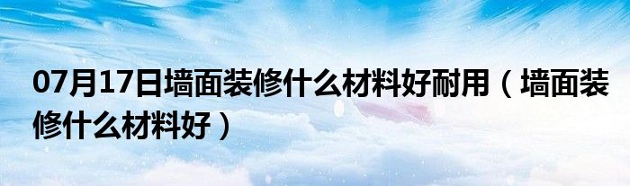 07月17日墙面装修什么材料好耐用（墙面装修什么材料好）