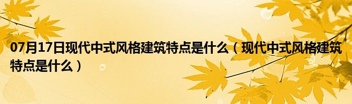 07月17日现代中式风格建筑特点是什么（现代中式风格建筑特点是什么）