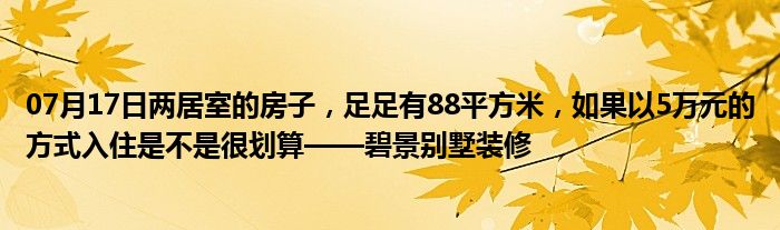 07月17日两居室的房子，足足有88平方米，如果以5万元的方式入住是不是很划算——碧景别墅装修