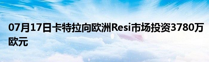 07月17日卡特拉向欧洲Resi市场投资3780万欧元