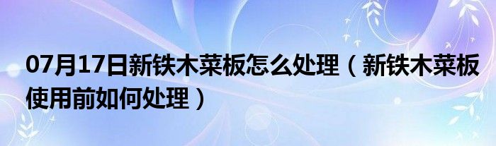 07月17日新铁木菜板怎么处理（新铁木菜板使用前如何处理）