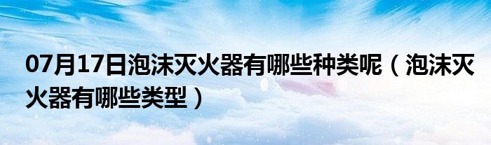 07月17日泡沫灭火器有哪些种类呢（泡沫灭火器有哪些类型）