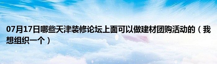 07月17日哪些天津装修论坛上面可以做建材团购活动的（我想组织一个）