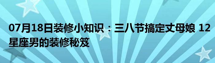 07月18日装修小知识：三八节搞定丈母娘 12星座男的装修秘笈