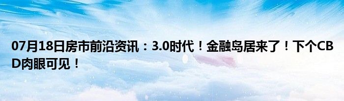 07月18日房市前沿资讯：3.0时代！金融岛居来了！下个CBD肉眼可见！