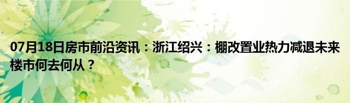 07月18日房市前沿资讯：浙江绍兴：棚改置业热力减退未来楼市何去何从？