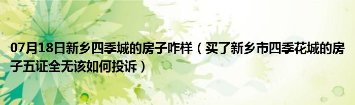 07月18日新乡四季城的房子咋样（买了新乡市四季花城的房子五证全无该如何投诉）