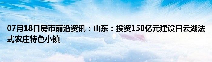 07月18日房市前沿资讯：山东：投资150亿元建设白云湖法式农庄特色小镇