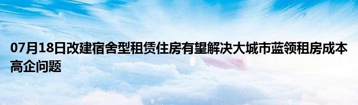 07月18日改建宿舍型租赁住房有望解决大城市蓝领租房成本高企问题