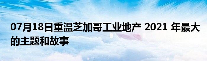 07月18日重温芝加哥工业地产 2021 年最大的主题和故事