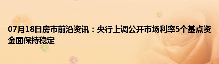 07月18日房市前沿资讯：央行上调公开市场利率5个基点资金面保持稳定