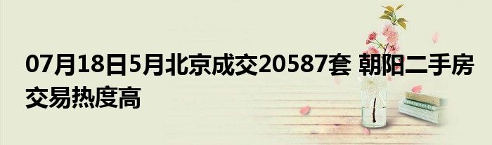 07月18日5月北京成交20587套 朝阳二手房交易热度高