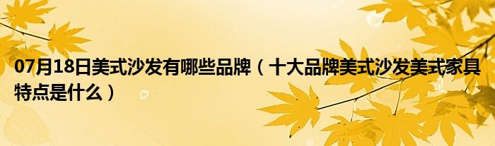 07月18日美式沙发有哪些品牌（十大品牌美式沙发美式家具特点是什么）