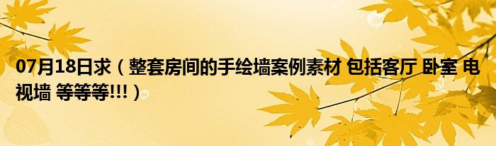 07月18日求（整套房间的手绘墙案例素材 包括客厅 卧室 电视墙 等等等!!!）