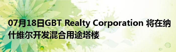 07月18日GBT Realty Corporation 将在纳什维尔开发混合用途塔楼