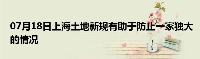 07月18日上海土地新规有助于防止一家独大的情况