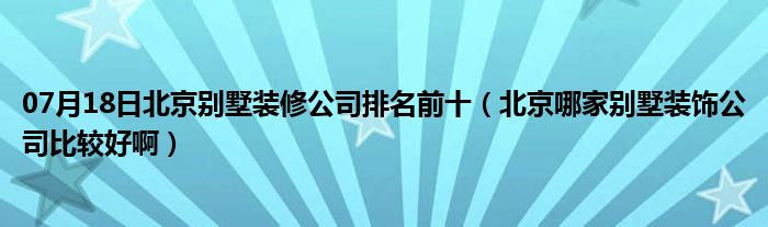 07月18日北京别墅装修公司排名前十（北京哪家别墅装饰公司比较好啊）