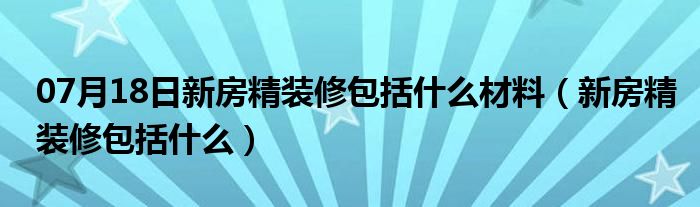 07月18日新房精装修包括什么材料（新房精装修包括什么）