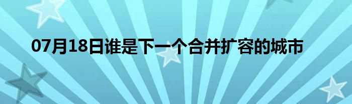 07月18日谁是下一个合并扩容的城市