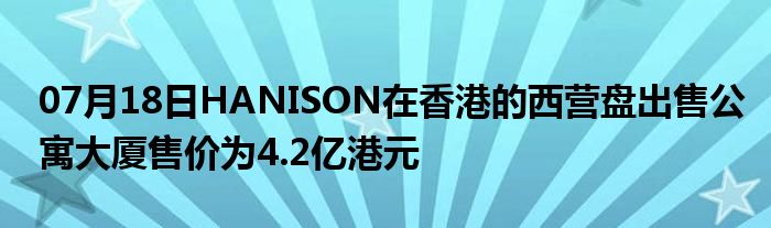 07月18日HANISON在香港的西营盘出售公寓大厦售价为4.2亿港元