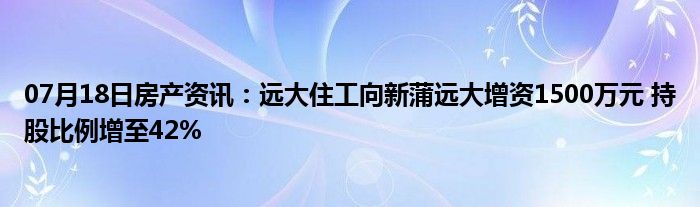 07月18日房产资讯：远大住工向新蒲远大增资1500万元 持股比例增至42%