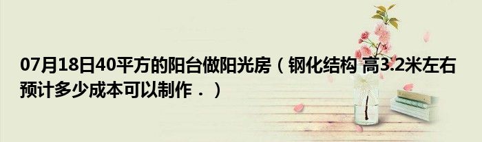 07月18日40平方的阳台做阳光房（钢化结构 高3.2米左右 预计多少成本可以制作．）