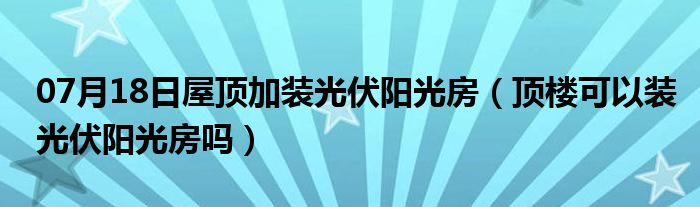 07月18日屋顶加装光伏阳光房（顶楼可以装光伏阳光房吗）