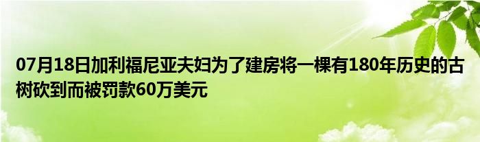 07月18日加利福尼亚夫妇为了建房将一棵有180年历史的古树砍到而被罚款60万美元